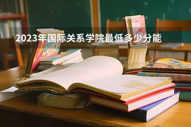 2023年国际关系学院最低多少分能录取(近三年录取分数线汇总)