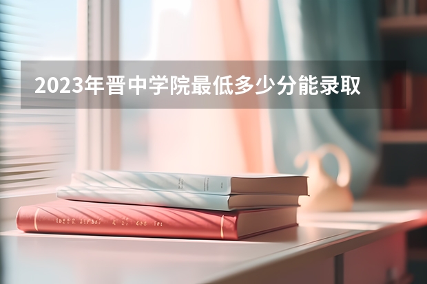 2023年晋中学院最低多少分能录取(近三年录取分数线汇总)