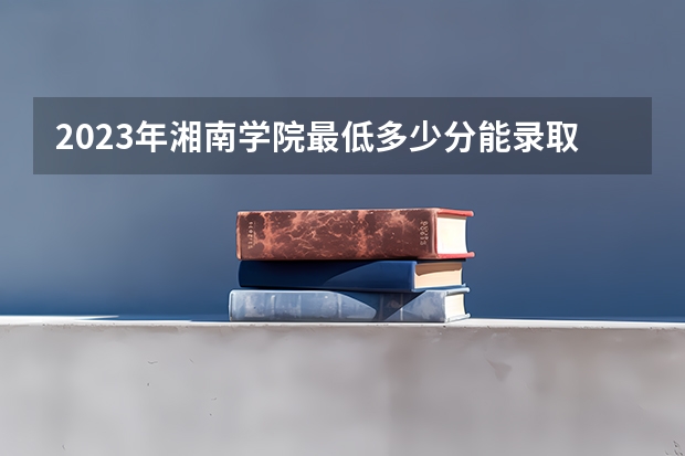 2023年湘南学院最低多少分能录取(近三年录取分数线汇总)