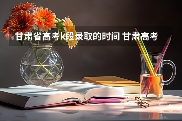 甘肃省高考k段录取的时间 甘肃高考分数2023年公布时间表