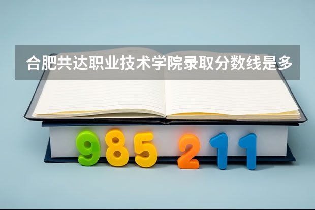 合肥共达职业技术学院录取分数线是多少 合肥共达职业技术学院录取分数线排名