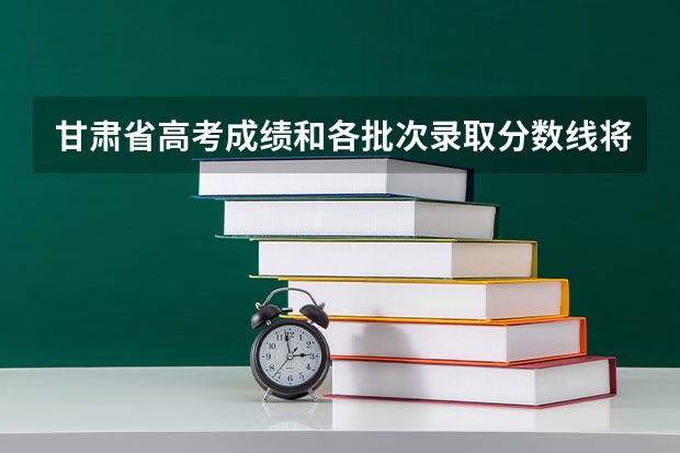 甘肃省高考成绩和各批次录取分数线将在何日公布？ 甘肃高考录取截止时间？