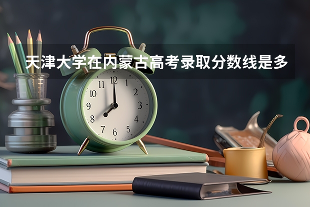 天津大学在内蒙古高考录取分数线是多少？