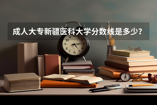 成人大专新疆医科大学分数线是多少？