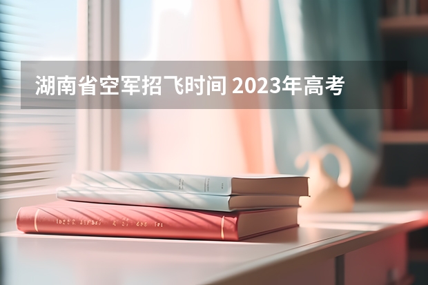 湖南省空军招飞时间 2023年高考填志愿时间和截止时间